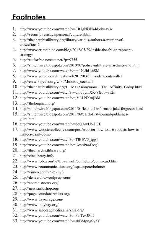 Footnotes

butp://www. youtube.com/wateh?v=FITgNi3INr4&0b=av3_

 

2. hitp:/security.resist.ca/personal/culture.shiml

3. _hittp:/theanarchistlibrary.org/library/various-authors-a-murder-of-
crows#tocd5,

4. hitp:/www.crimethine.com/blog/2012/05/29/inside-the-fbi-entrapment-
strategy’

5. hitps/aetforfree.nostate.net!%p=9755,

6. hitp:/snitchwire blogspot.com/2010/07/police-infiltrate-anarchists-and.html

7. tp://www.youtube.com/watch?v=m070HUt6SM

8. _http:/iwww.wired.comvthreatlevel/2012/03/fF nsadatacenter/all/

9. tp:!/en.wikipedia.org/wiki/Molotov_cocktail

10. http://theanarchistlibrary.org/HTML/Anonymous_The_Affinity_Group.html

11. hitp:/www.youtube.com/watch?v=dhldbymXK-8&ob-av2n

12. hutp:/www.youtube.com/watch?v=jVLLNXtujBM.

13. hitp:/thelonghaul.org/

14, hitp:snitchwire.blogspot.com/201 1/04/lead-elf-informant-jake-ferguson.himl

15. http://snitchwvire.blogspot.com/201 1/09/carth-first-journal-publishes-
giant.html

16. http://www. youtube.com/watch?v=doQAwLb-DEE.

17. hitp:/www..woostercollective.comipost'wooster-how-to...6-robusts-how-to~
rmake-a-paint-bomb

18, hutp:/www.youtube.comwatch?v=TIBEVS.tgp4

19. hitp:/www.youtube.com/watch?v-UovsPn4Dvg0

20. hitp:/theanarchistlibrary.org/

21. hitps/zinelibrary.info

22. http:/iwww.iede.com/%7Epaulwolf/cointelpro/coinwear3.htm

23. hntp:/www.zcommunications.org/zspace/peterbohmer

24, http:!vimeo.com!25952876

25. hitp://denverabe. wordpress.com’

26. hitp://anarchistnews.org/

277. hitp:!inews.infoshop.org/

28. hntp:/pugetsoundanarchists.org/

29. http:/iwww-bayofrage.com!

30. http://www. indybay.org/

31. http:/ivww.sabotagemedia.anarkhia.org/

32. http:/ivww.youtube.com/watch?v=FaiTexIPtil

33. http://www. youtube.comy/watch?v=zkBMpngSy3Y_

 

 

  

